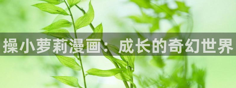 动漫美女羞羞漫画免费观看：操小萝莉漫画：成长的奇幻世界